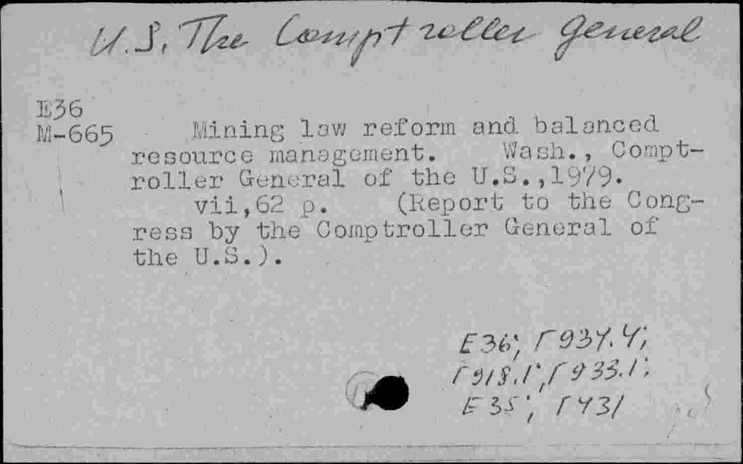 ﻿M-665 Mining law reform and balanced resource management. Wash., Comptroller General of the U.S.,1979« vii,62 p. (Report to the Congress by the Comptroller General of the U.S.).
£36; /W y;
rns.i'f *35-r’